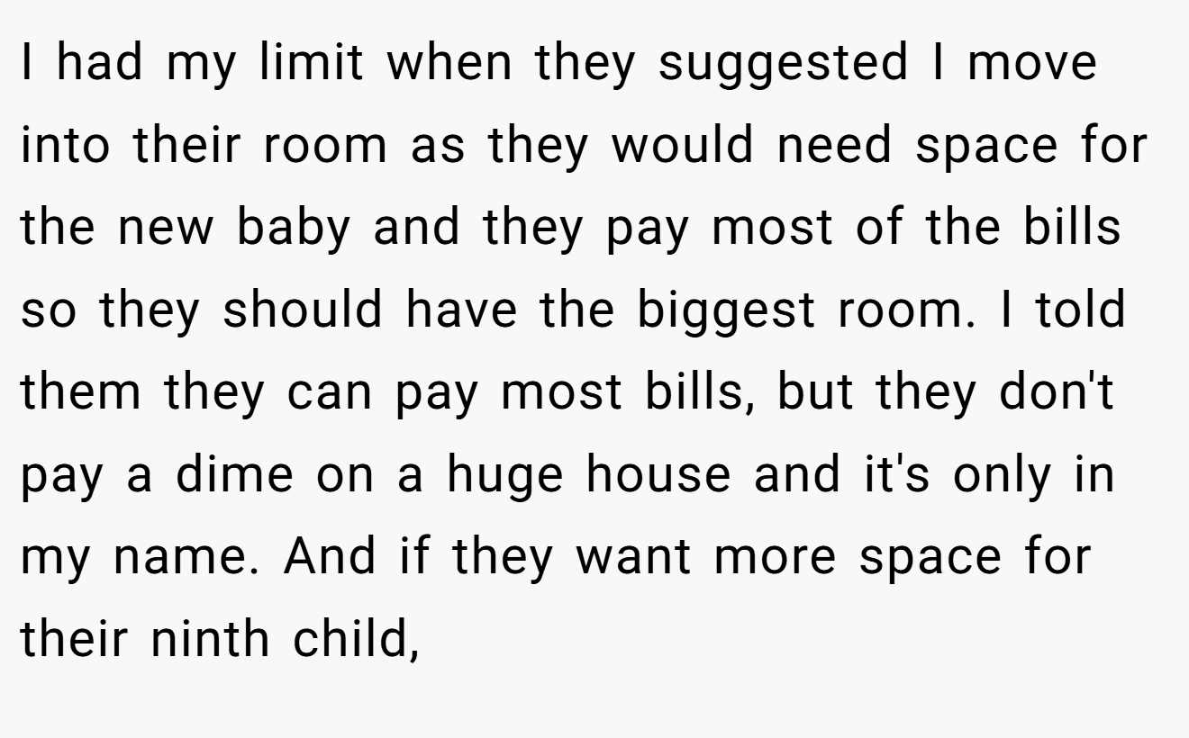 I had my limit when they suggested I move into their room as they would need space for the new baby and they pay most of the bills so they should have the biggest room. I told them they can pay most bills, but they don't pay a dime on a huge house and it's only in my name. And if they want more space for their ninth child,