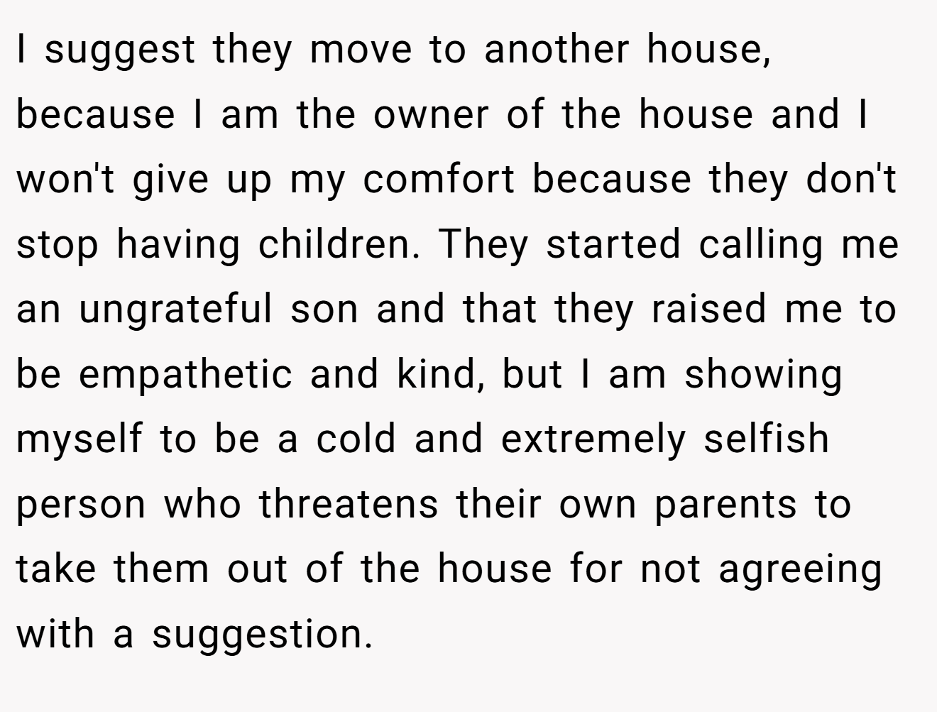 I suggest they move to another house, because I am the owner of the house and I won't give up my comfort because they don't stop having children. They started calling me an ungrateful son and that they raised me to be empathetic and kind, but I am showing myself to be a cold and extremely selfish person who threatens their own parents to take them out of the house for not agreeing with a suggestion.