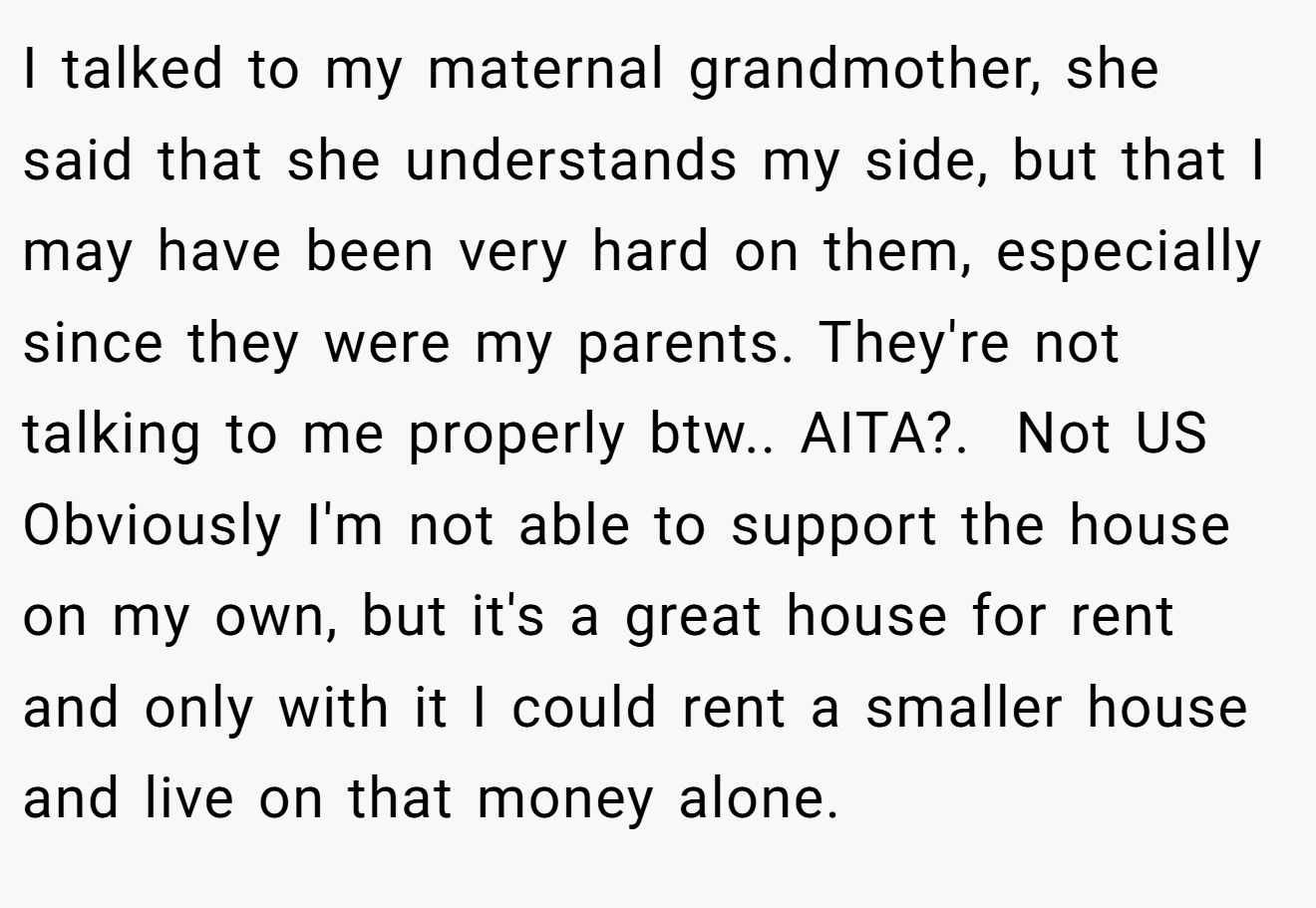 I talked to my maternal grandmother, she said that she understands my side, but that I may have been very hard on them, especially since they were my parents. They're not talking to me properly btw.. AITA?.  Not US Obviously I'm not able to support the house on my own, but it's a great house for rent and only with it I could rent a smaller house and live on that money alone.