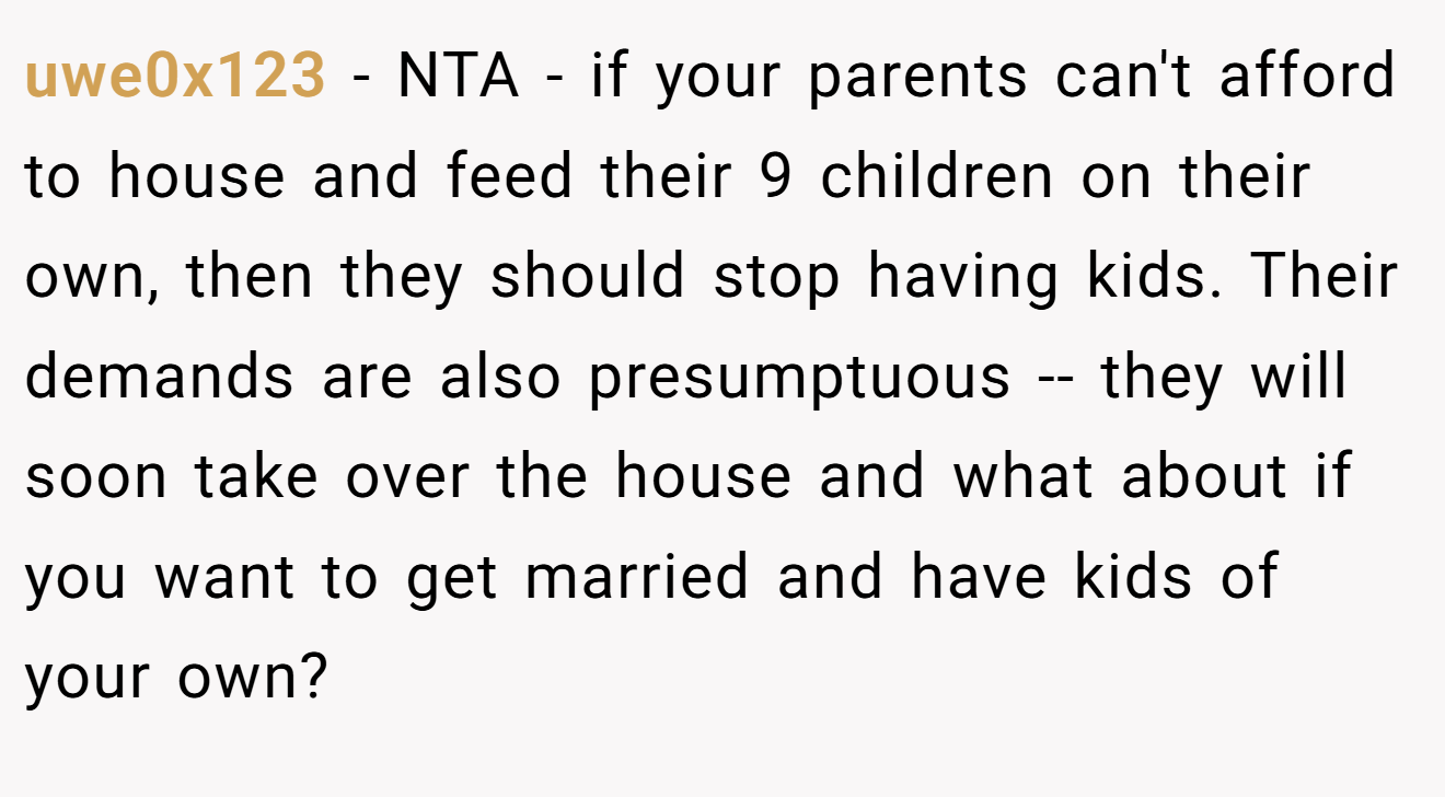 uwe0x123 - NTA - if your parents can't afford to house and feed their 9 children on their own, then they should stop having kids. Their demands are also presumptuous -- they will soon take over the house and what about if you want to get married and have kids of your own?
