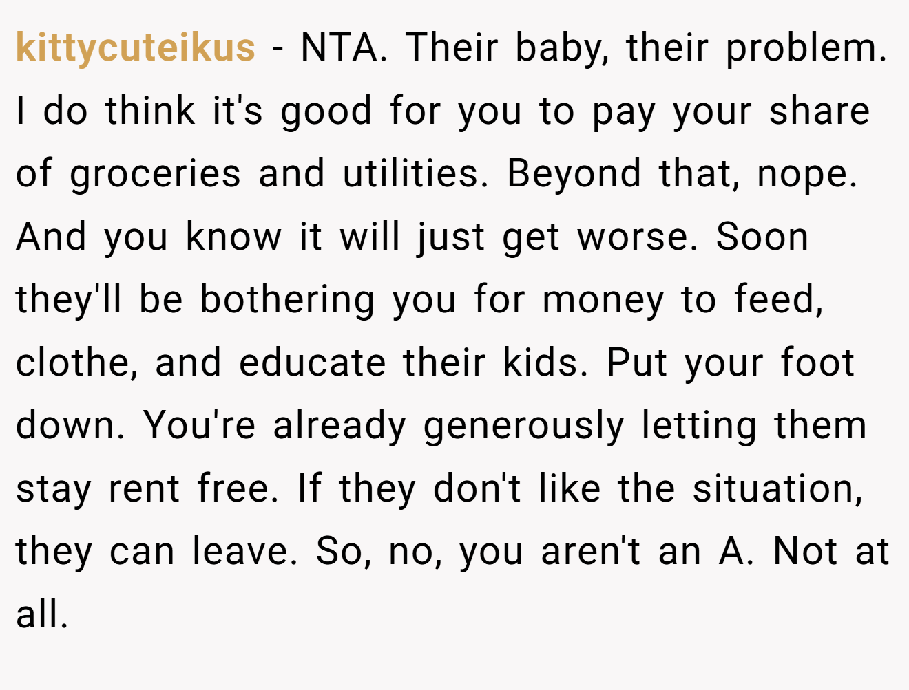 kittycuteikus - NTA. Their baby, their problem. I do think it's good for you to pay your share of groceries and utilities. Beyond that, nope. And you know it will just get worse. Soon they'll be bothering you for money to feed, clothe, and educate their kids. Put your foot down. You're already generously letting them stay rent free. If they don't like the situation, they can leave. So, no, you aren't an A. Not at all.