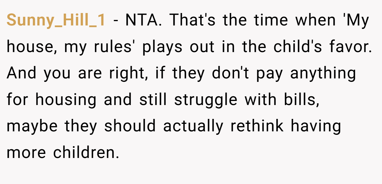 Sunny_Hill_1 - NTA. That's the time when 'My house, my rules' plays out in the child's favor. And you are right, if they don't pay anything for housing and still struggle with bills, maybe they should actually rethink having more children.