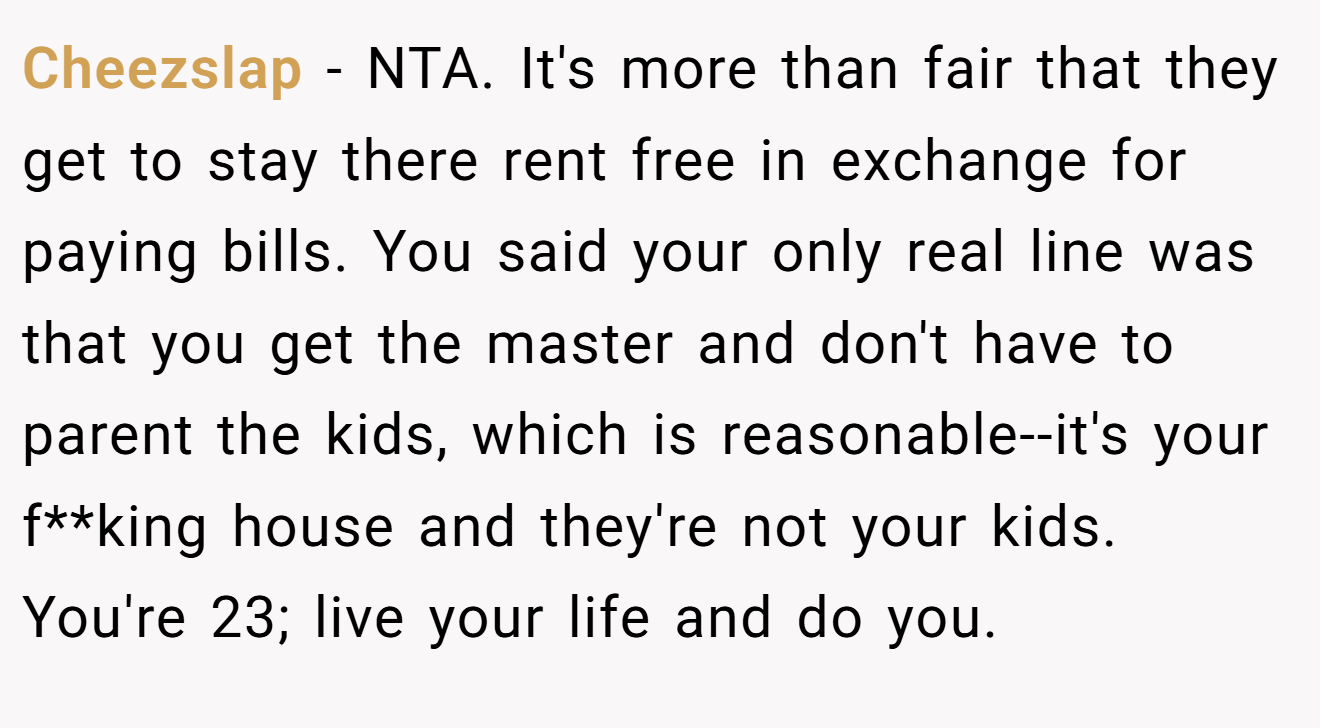 Cheezslap - NTA. It's more than fair that they get to stay there rent free in exchange for paying bills. You said your only real line was that you get the master and don't have to parent the kids, which is reasonable--it's your f**king house and they're not your kids. You're 23; live your life and do you.