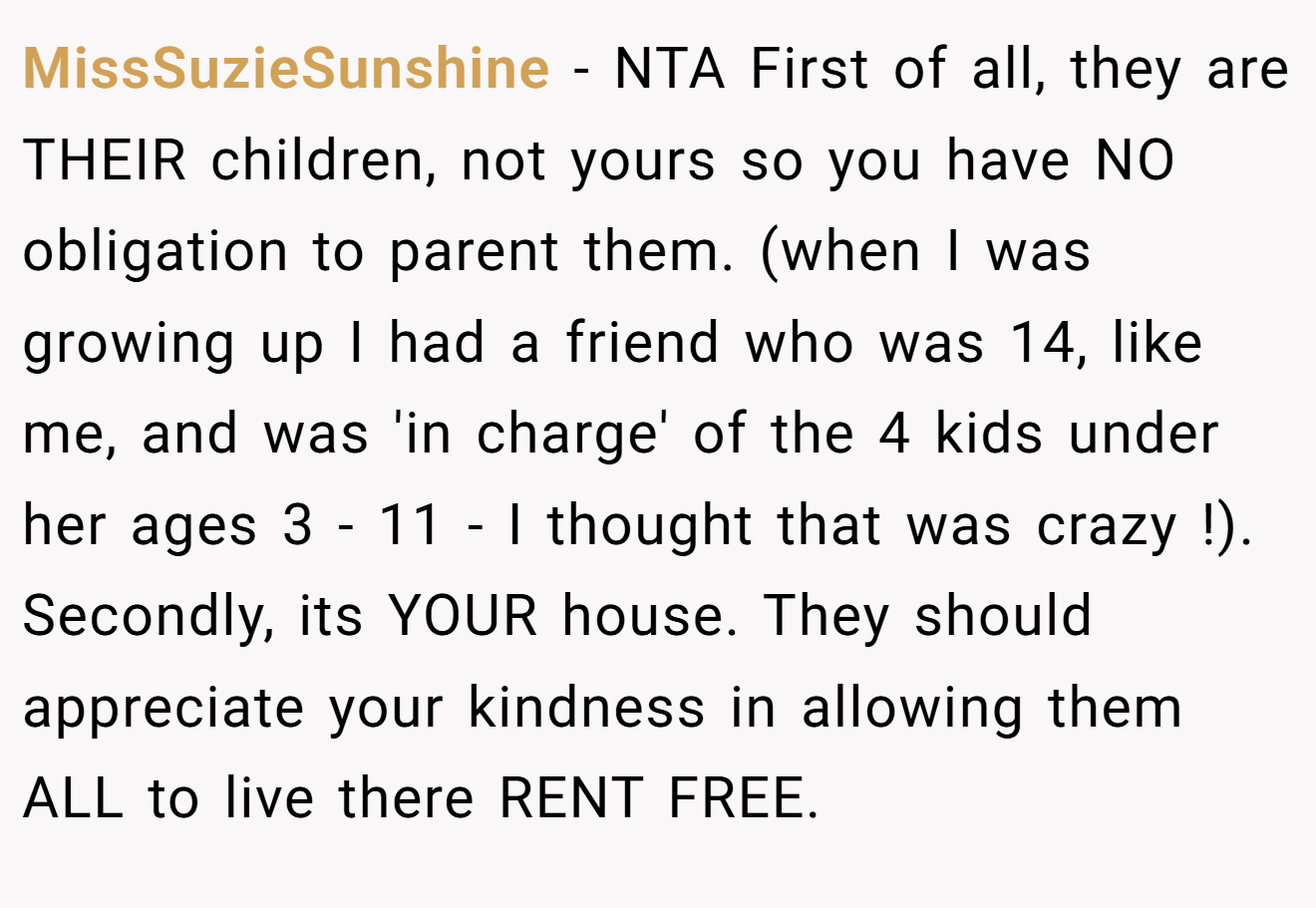 MissSuzieSunshine - NTA First of all, they are THEIR children, not yours so you have NO obligation to parent them. (when I was growing up I had a friend who was 14, like me, and was 'in charge' of the 4 kids under her ages 3 - 11 - I thought that was crazy !). Secondly, its YOUR house. They should appreciate your kindness in allowing them ALL to live there RENT FREE.