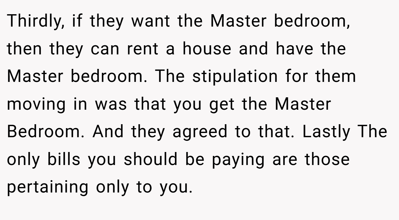 Thirdly, if they want the Master bedroom, then they can rent a house and have the Master bedroom. The stipulation for them moving in was that you get the Master Bedroom. And they agreed to that. Lastly The only bills you should be paying are those pertaining only to you.