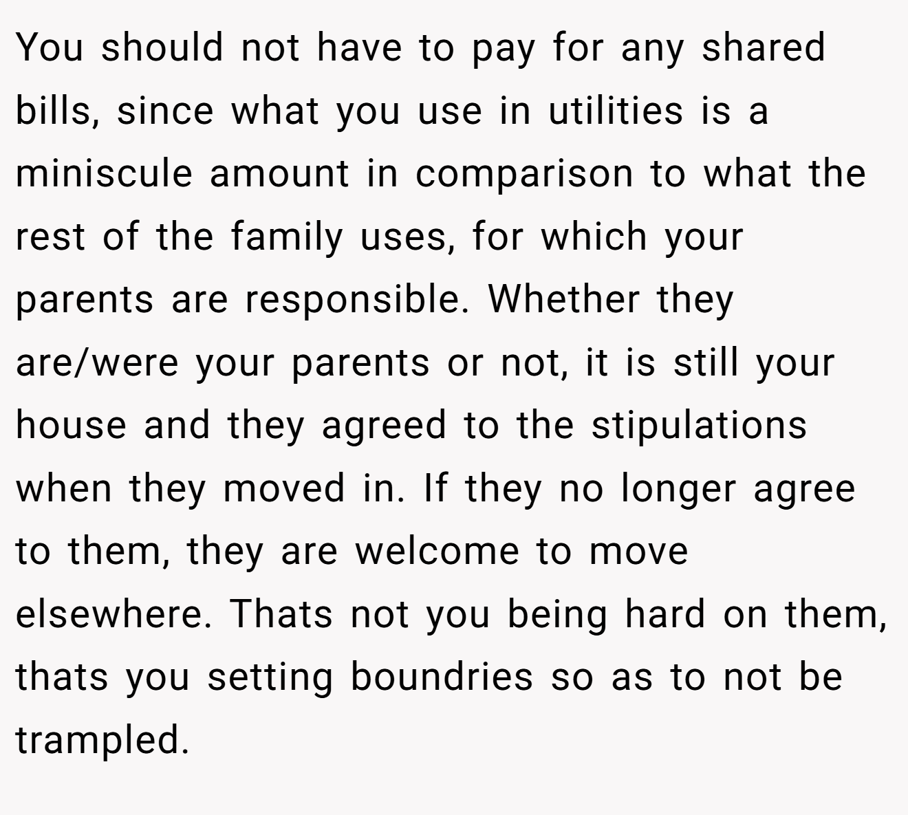 You should not have to pay for any shared bills, since what you use in utilities is a miniscule amount in comparison to what the rest of the family uses, for which your parents are responsible. Whether they are/were your parents or not, it is still your house and they agreed to the stipulations when they moved in. If they no longer agree to them, they are welcome to move elsewhere. Thats not you being hard on them, thats you setting boundries so as to not be trampled.