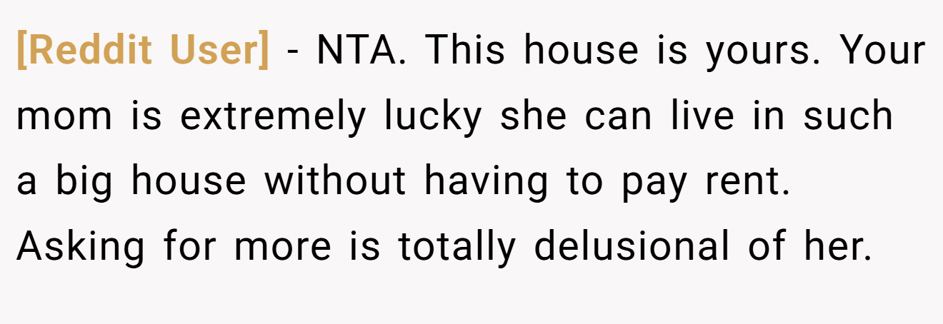[Reddit User] - NTA. This house is yours. Your mom is extremely lucky she can live in such a big house without having to pay rent. Asking for more is totally delusional of her.