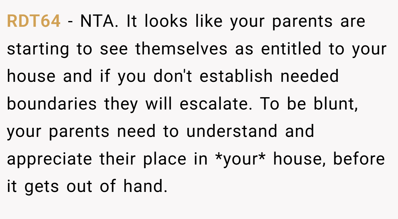 RDT64 - NTA. It looks like your parents are starting to see themselves as entitled to your house and if you don't establish needed boundaries they will escalate. To be blunt, your parents need to understand and appreciate their place in *your* house, before it gets out of hand.