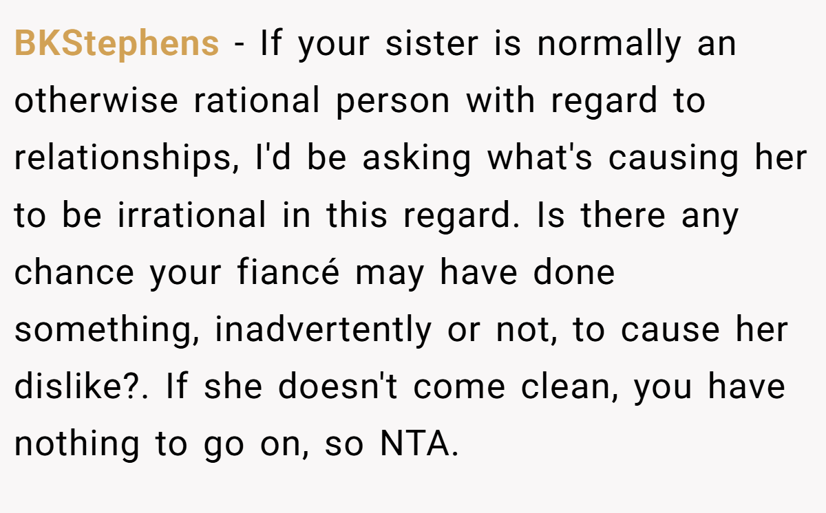 BKStephens − If your sister is normally an otherwise rational person with regard to relationships, I'd be asking what's causing her to be irrational in this regard. Is there any chance your fiancé may have done something, inadvertently or not, to cause her dislike?. If she doesn't come clean, you have nothing to go on, so NTA.