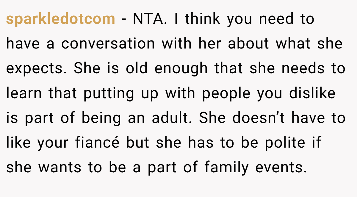 sparkledotcom − NTA. I think you need to have a conversation with her about what she expects. She is old enough that she needs to learn that putting up with people you dislike is part of being an adult. She doesn’t have to like your fiancé but she has to be polite if she wants to be a part of family events.