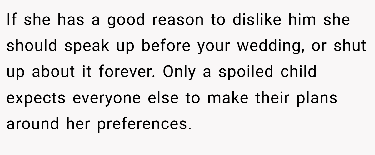 If she has a good reason to dislike him she should speak up before your wedding, or shut up about it forever. Only a spoiled child expects everyone else to make their plans around her preferences.