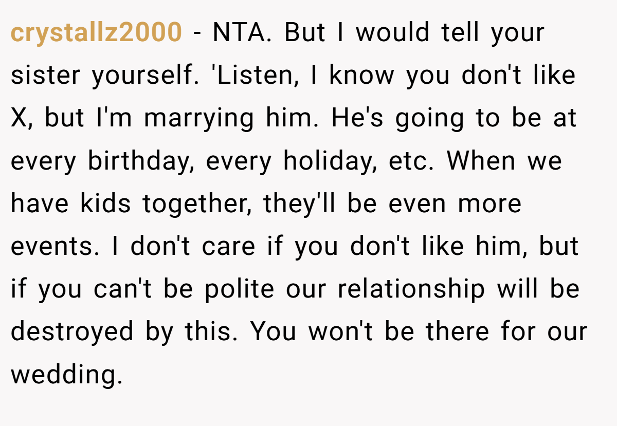 crystallz2000 − NTA. But I would tell your sister yourself. 'Listen, I know you don't like X, but I'm marrying him. He's going to be at every birthday, every holiday, etc. When we have kids together, they'll be even more events. I don't care if you don't like him, but if you can't be polite our relationship will be destroyed by this. You won't be there for our wedding.