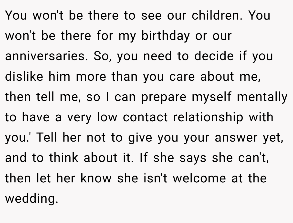 You won't be there to see our children. You won't be there for my birthday or our anniversaries. So, you need to decide if you dislike him more than you care about me, then tell me, so I can prepare myself mentally to have a very low contact relationship with you.' Tell her not to give you your answer yet, and to think about it. If she says she can't, then let her know she isn't welcome at the wedding.