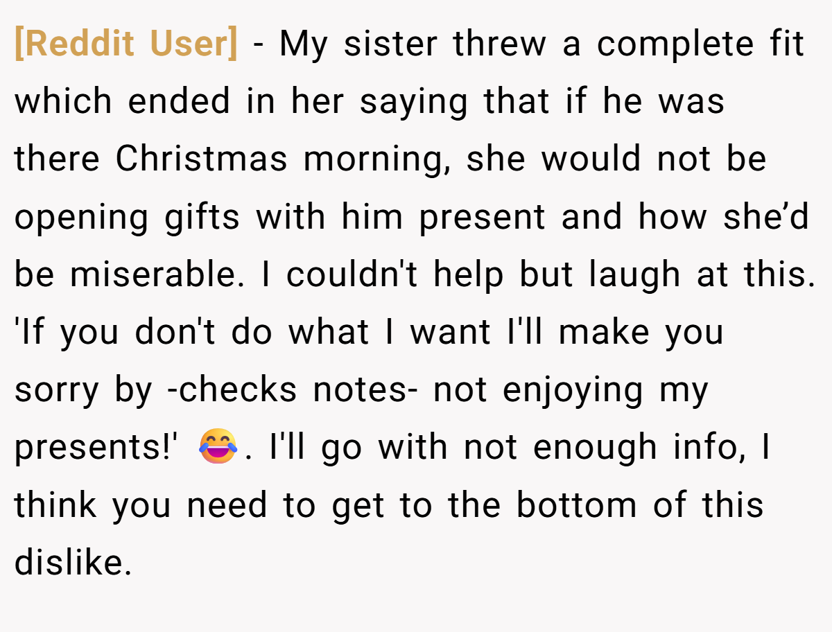 [Reddit User] − My sister threw a complete fit which ended in her saying that if he was there Christmas morning, she would not be opening gifts with him present and how she’d be miserable. I couldn't help but laugh at this. 'If you don't do what I want I'll make you sorry by -checks notes- not enjoying my presents!' 😂. I'll go with not enough info, I think you need to get to the bottom of this dislike.