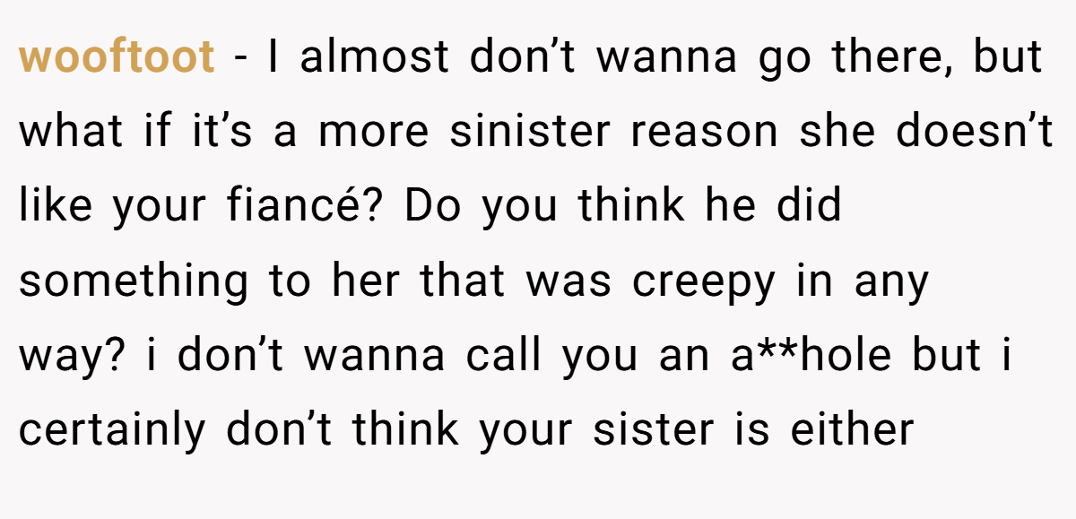 wooftoot − I almost don’t wanna go there, but what if it’s a more sinister reason she doesn’t like your fiancé? Do you think he did something to her that was creepy in any way? i don’t wanna call you an a**hole but i certainly don’t think your sister is either