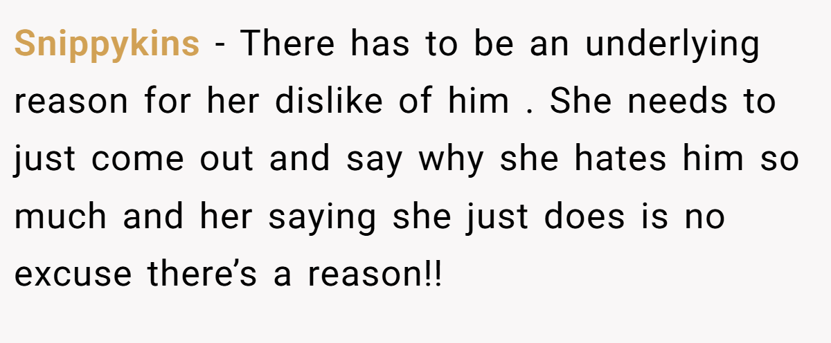 Snippykins − There has to be an underlying reason for her dislike of him . She needs to just come out and say why she hates him so much and her saying she just does is no excuse there’s a reason!!