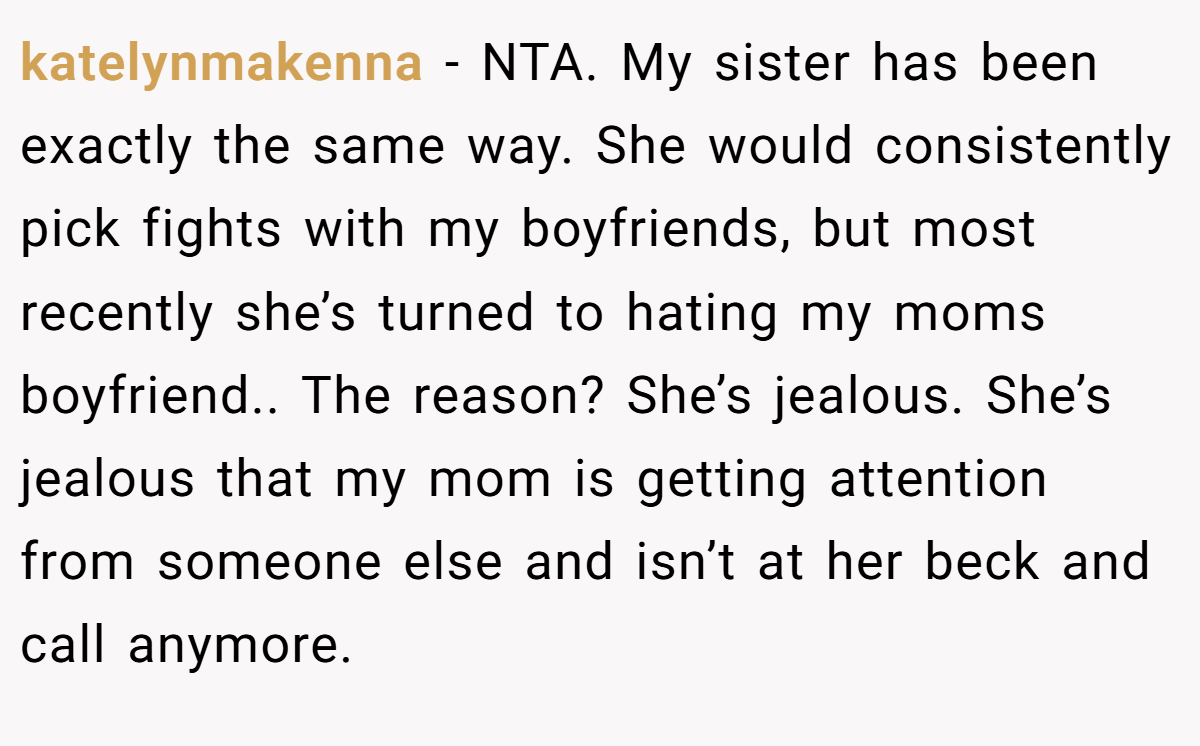 katelynmakenna − NTA. My sister has been exactly the same way. She would consistently pick fights with my boyfriends, but most recently she’s turned to hating my moms boyfriend.. The reason? She’s jealous. She’s jealous that my mom is getting attention from someone else and isn’t at her beck and call anymore.