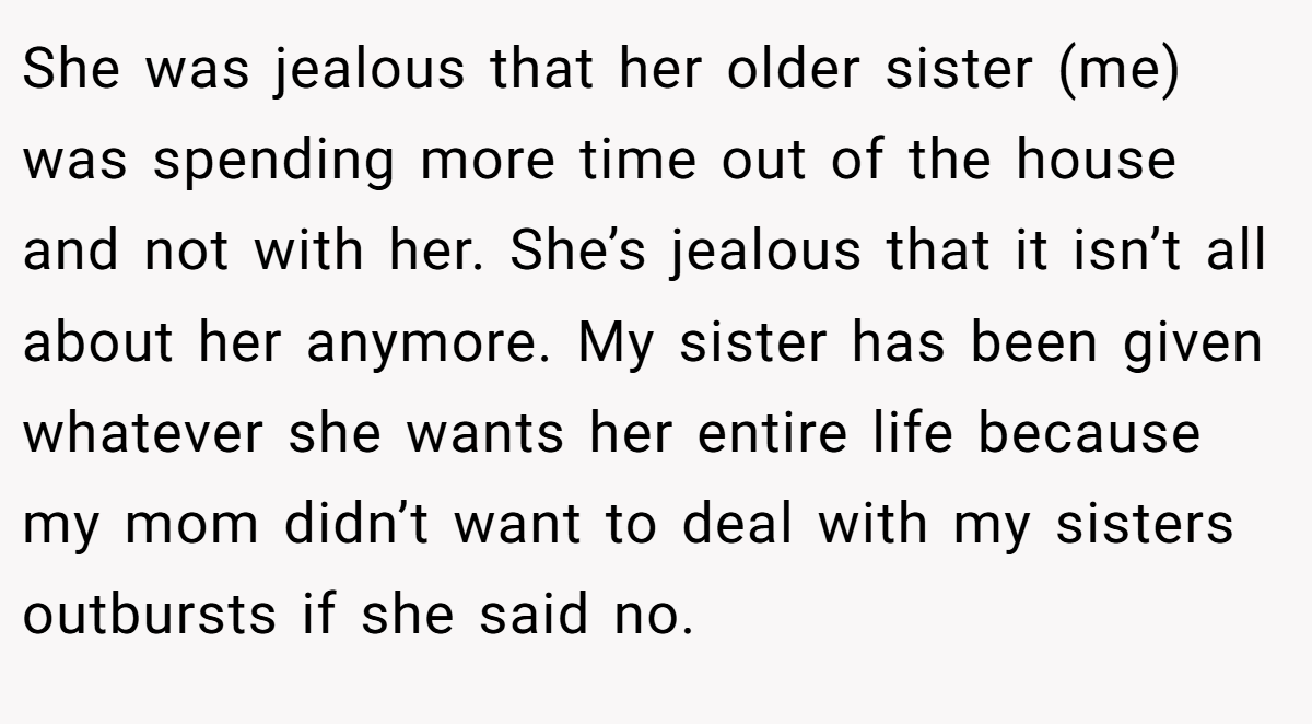 She was jealous that her older sister (me) was spending more time out of the house and not with her. She’s jealous that it isn’t all about her anymore. My sister has been given whatever she wants her entire life because my mom didn’t want to deal with my sisters outbursts if she said no.