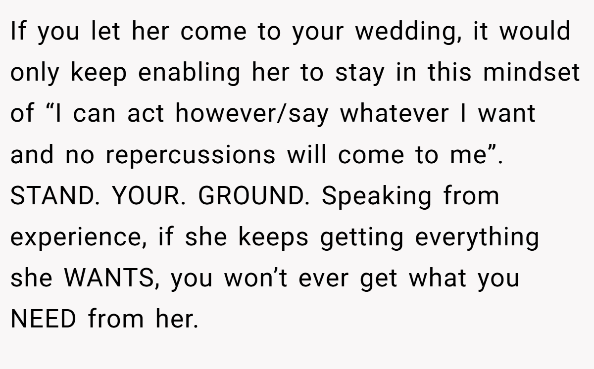 If you let her come to your wedding, it would only keep enabling her to stay in this mindset of “I can act however/say whatever I want and no repercussions will come to me”. STAND. YOUR. GROUND. Speaking from experience, if she keeps getting everything she WANTS, you won’t ever get what you NEED from her.