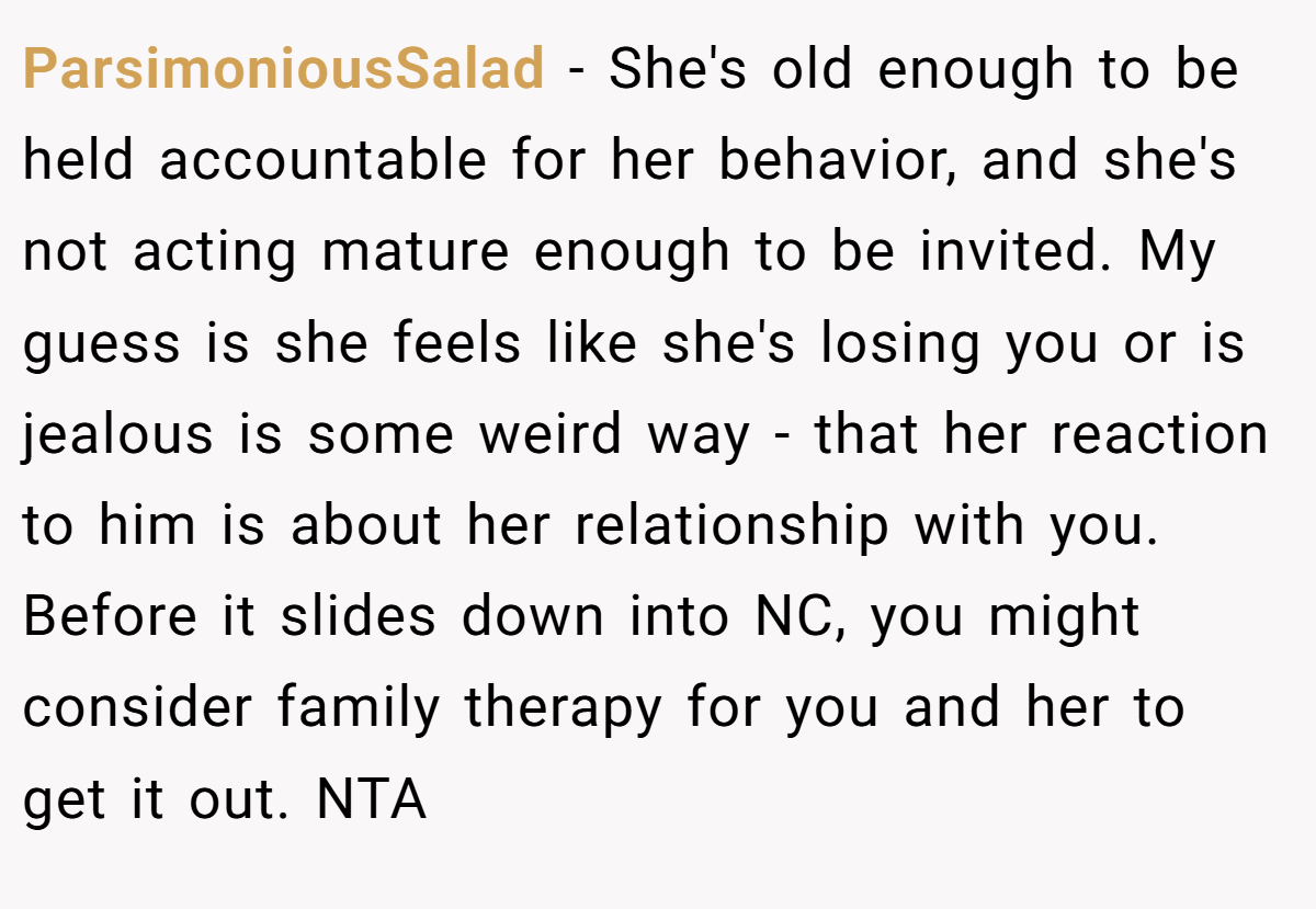 ParsimoniousSalad − She's old enough to be held accountable for her behavior, and she's not acting mature enough to be invited. My guess is she feels like she's losing you or is jealous is some weird way - that her reaction to him is about her relationship with you. Before it slides down into NC, you might consider family therapy for you and her to get it out. NTA