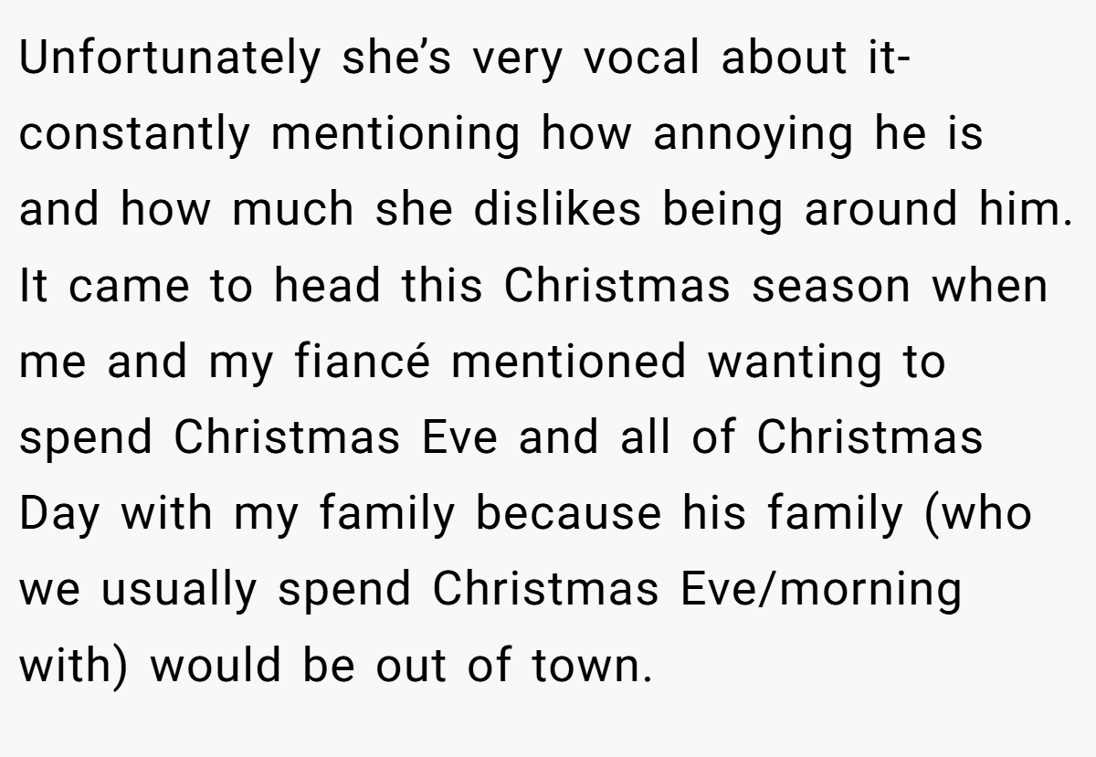 Unfortunately she’s very vocal about it-constantly mentioning how annoying he is and how much she dislikes being around him. It came to head this Christmas season when me and my fiancé mentioned wanting to spend Christmas Eve and all of Christmas Day with my family because his family (who we usually spend Christmas Eve/morning with) would be out of town.