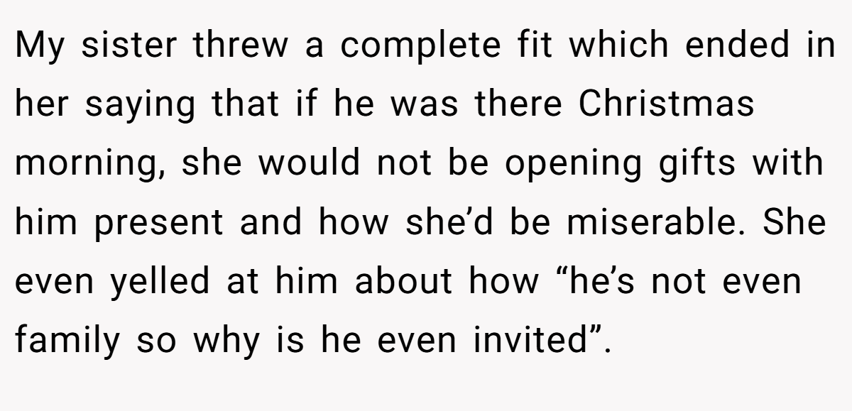 My sister threw a complete fit which ended in her saying that if he was there Christmas morning, she would not be opening gifts with him present and how she’d be miserable. She even yelled at him about how “he’s not even family so why is he even invited”.