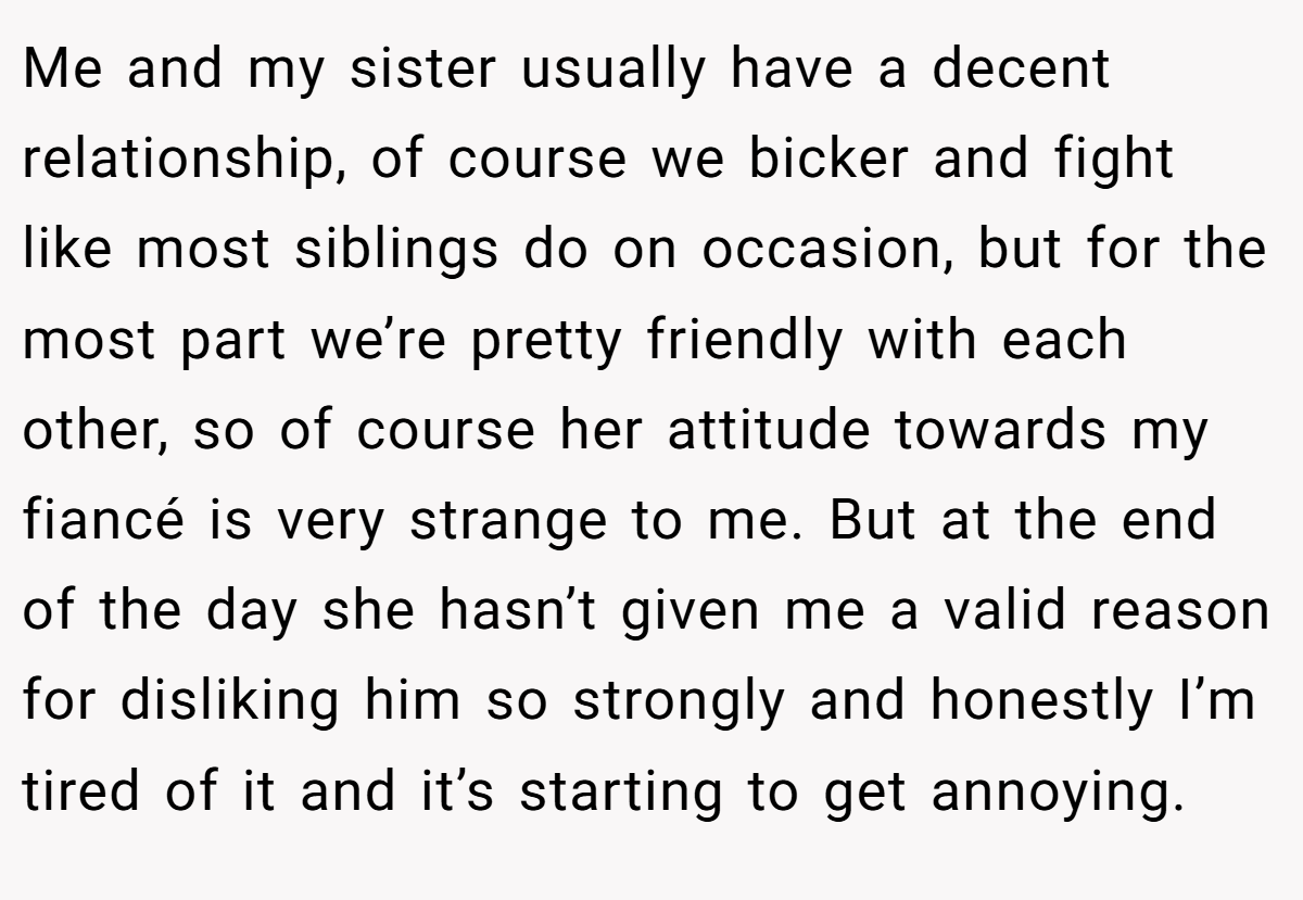 Me and my sister usually have a decent relationship, of course we bicker and fight like most siblings do on occasion, but for the most part we’re pretty friendly with each other, so of course her attitude towards my fiancé is very strange to me. But at the end of the day she hasn’t given me a valid reason for disliking him so strongly and honestly I’m tired of it and it’s starting to get annoying.