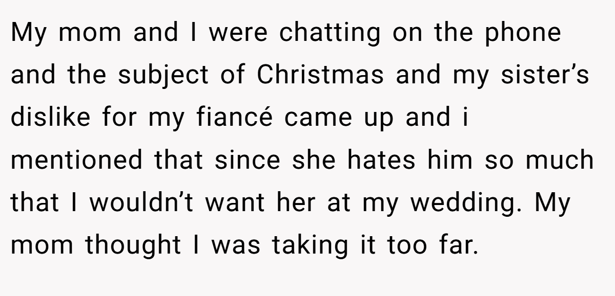 My mom and I were chatting on the phone and the subject of Christmas and my sister’s dislike for my fiancé came up and i mentioned that since she hates him so much that I wouldn’t want her at my wedding. My mom thought I was taking it too far.