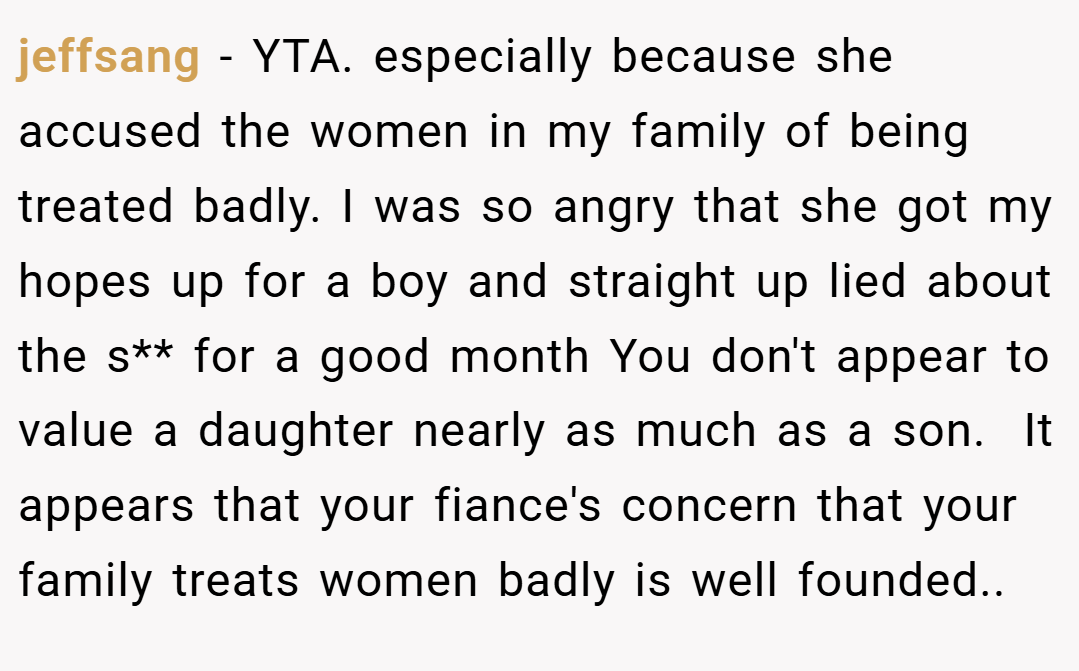jeffsang − YTA. especially because she accused the women in my family of being treated badly. I was so angry that she got my hopes up for a boy and straight up lied about the s** for a good month You don't appear to value a daughter nearly as much as a son.  It appears that your fiance's concern that your family treats women badly is well founded..