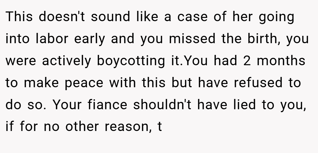 This doesn't sound like a case of her going into labor early and you missed the birth, you were actively boycotting it.You had 2 months to make peace with this but have refused to do so. Your fiance shouldn't have lied to you, if for no other reason, t