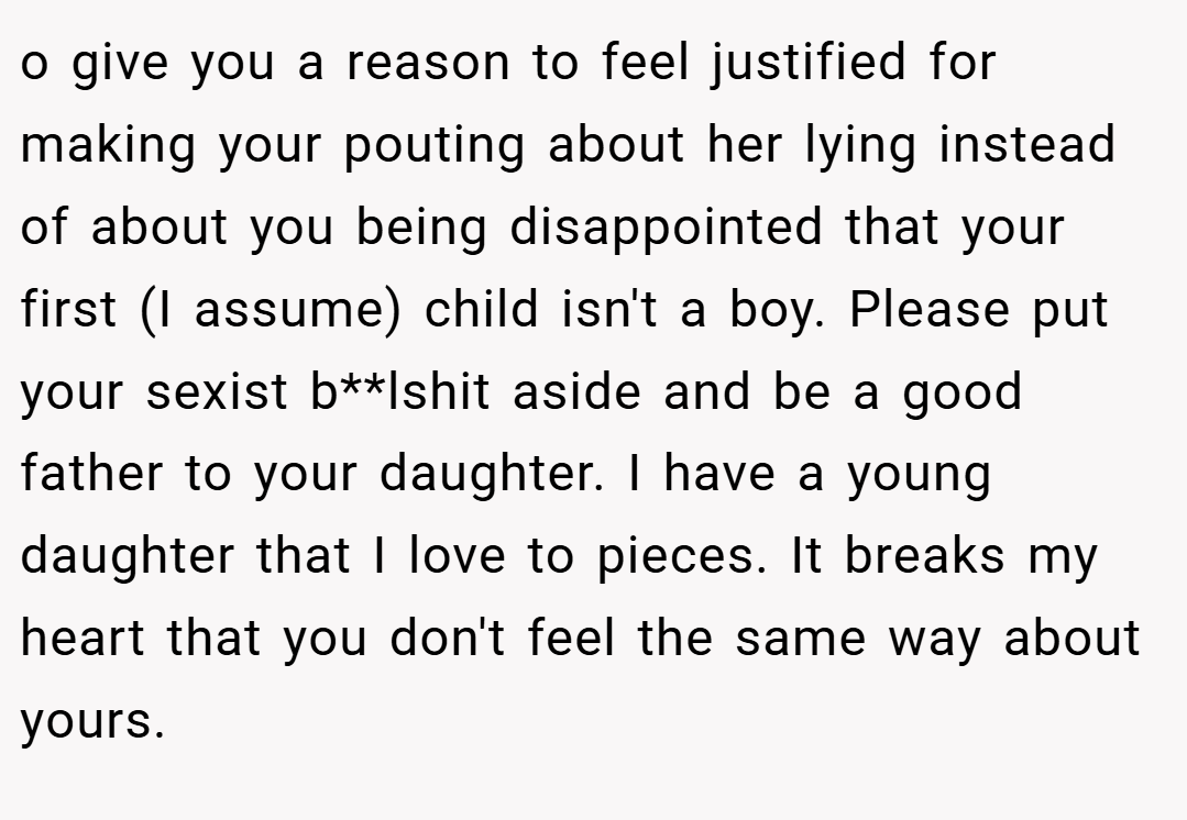 o give you a reason to feel justified for making your pouting about her lying instead of about you being disappointed that your first (I assume) child isn't a boy. Please put your sexist b**lshit aside and be a good father to your daughter. I have a young daughter that I love to pieces. It breaks my heart that you don't feel the same way about yours.