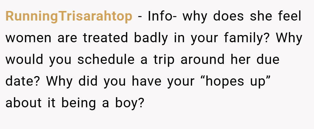 RunningTrisarahtop − Info- why does she feel women are treated badly in your family? Why would you schedule a trip around her due date? Why did you have your “hopes up” about it being a boy?