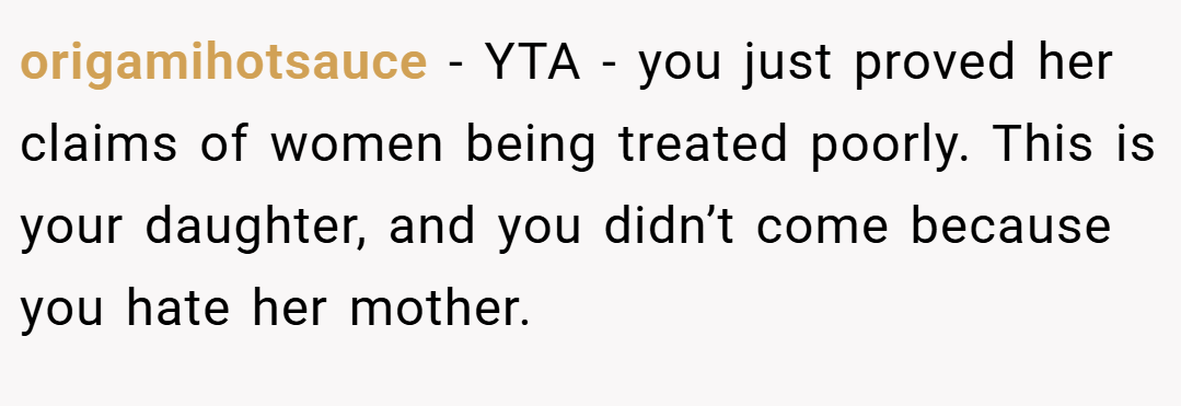 origamihotsauce − YTA - you just proved her claims of women being treated poorly. This is your daughter, and you didn’t come because you hate her mother.