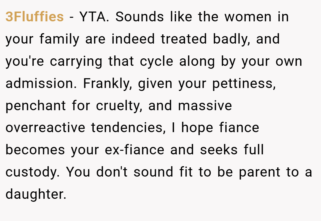 3Fluffies − YTA. Sounds like the women in your family are indeed treated badly, and you're carrying that cycle along by your own admission. Frankly, given your pettiness, penchant for cruelty, and massive overreactive tendencies, I hope fiance becomes your ex-fiance and seeks full custody. You don't sound fit to be parent to a daughter.