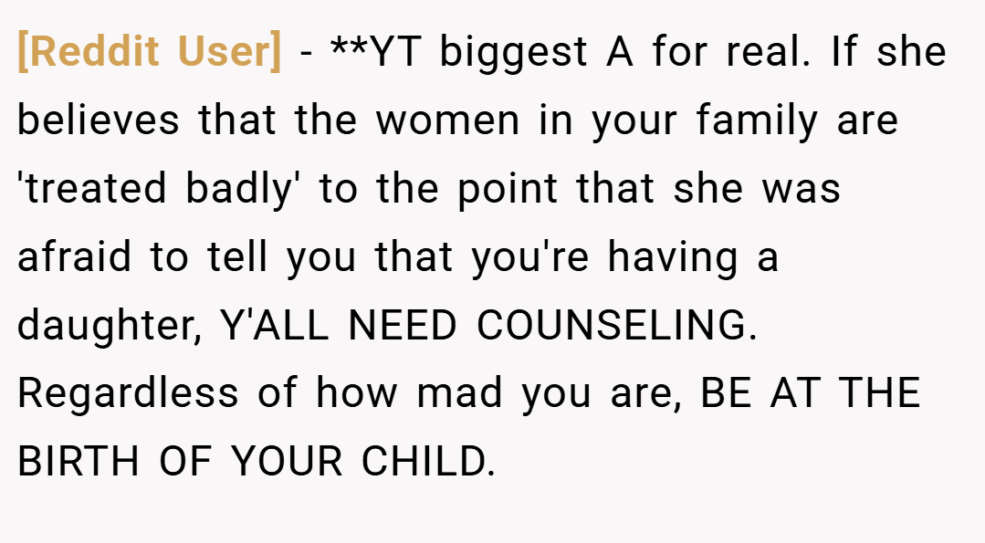 [Reddit User] − **YT biggest A for real. If she believes that the women in your family are 'treated badly' to the point that she was afraid to tell you that you're having a daughter, Y'ALL NEED COUNSELING. Regardless of how mad you are, BE AT THE BIRTH OF YOUR CHILD.