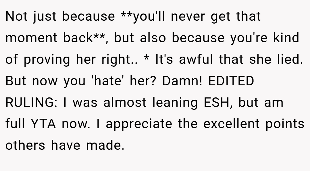 Not just because **you'll never get that moment back**, but also because you're kind of proving her right.. * It's awful that she lied. But now you 'hate' her? Damn! EDITED RULING: I was almost leaning ESH, but am full YTA now. I appreciate the excellent points others have made.