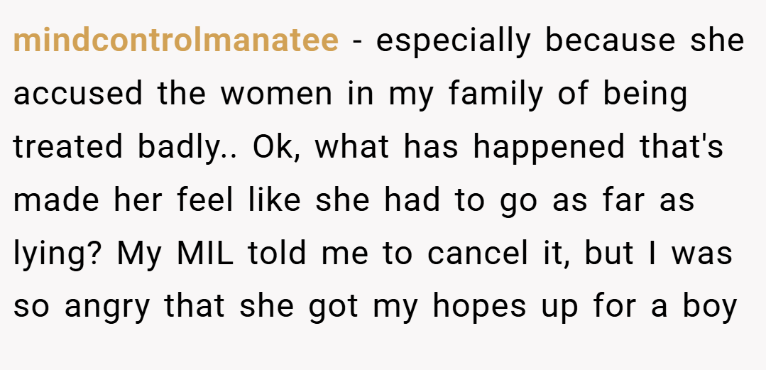 mindcontrolmanatee − especially because she accused the women in my family of being treated badly.. Ok, what has happened that's made her feel like she had to go as far as lying? My MIL told me to cancel it, but I was so angry that she got my hopes up for a boy