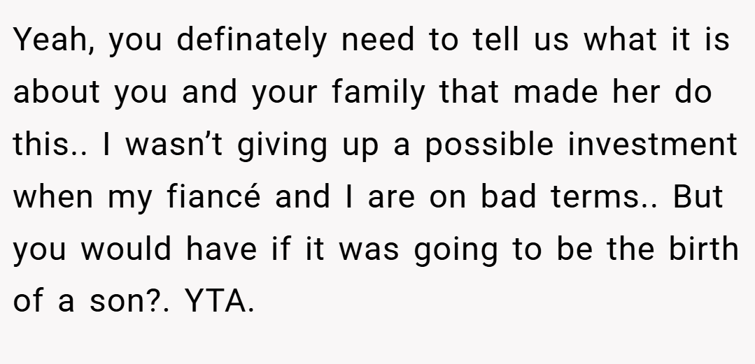 Yeah, you definately need to tell us what it is about you and your family that made her do this.. I wasn’t giving up a possible investment when my fiancé and I are on bad terms.. But you would have if it was going to be the birth of a son?. YTA.