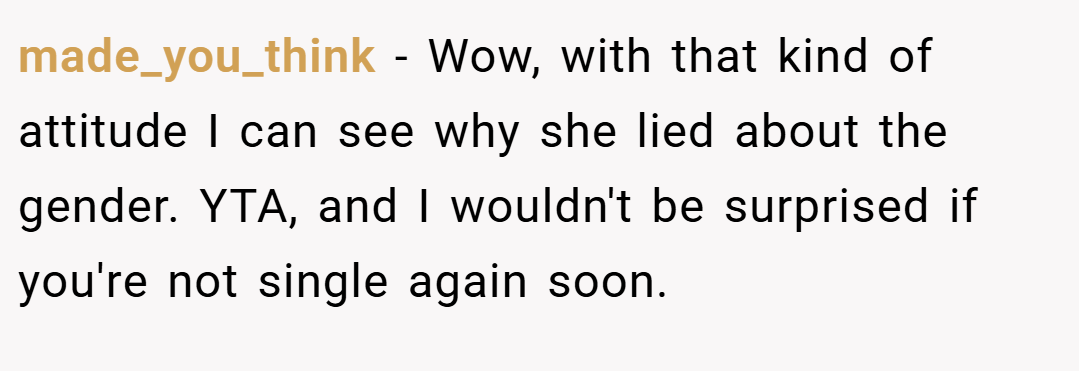 made_you_think − Wow, with that kind of attitude I can see why she lied about the gender. YTA, and I wouldn't be surprised if you're not single again soon.
