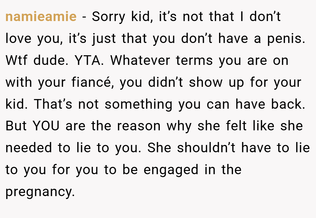 namieamie − Sorry kid, it’s not that I don’t love you, it’s just that you don’t have a penis. Wtf dude. YTA. Whatever terms you are on with your fiancé, you didn’t show up for your kid. That’s not something you can have back. But YOU are the reason why she felt like she needed to lie to you. She shouldn’t have to lie to you for you to be engaged in the pregnancy.