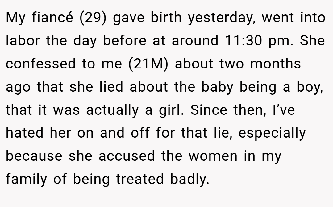My fiancé (29) gave birth yesterday, went into labor the day before at around 11:30 pm. She confessed to me (21M) about two months ago that she lied about the baby being a boy, that it was actually a girl. Since then, I’ve hated her on and off for that lie, especially because she accused the women in my family of being treated badly.