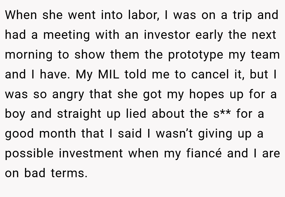 When she went into labor, I was on a trip and had a meeting with an investor early the next morning to show them the prototype my team and I have. My MIL told me to cancel it, but I was so angry that she got my hopes up for a boy and straight up lied about the s** for a good month that I said I wasn’t giving up a possible investment when my fiancé and I are on bad terms.