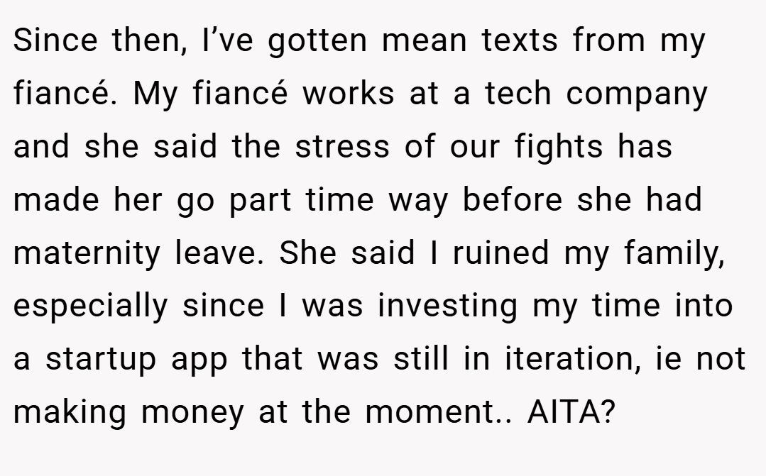 Since then, I’ve gotten mean texts from my fiancé. My fiancé works at a tech company and she said the stress of our fights has made her go part time way before she had maternity leave. She said I ruined my family, especially since I was investing my time into a startup app that was still in iteration, ie not making money at the moment.. AITA?