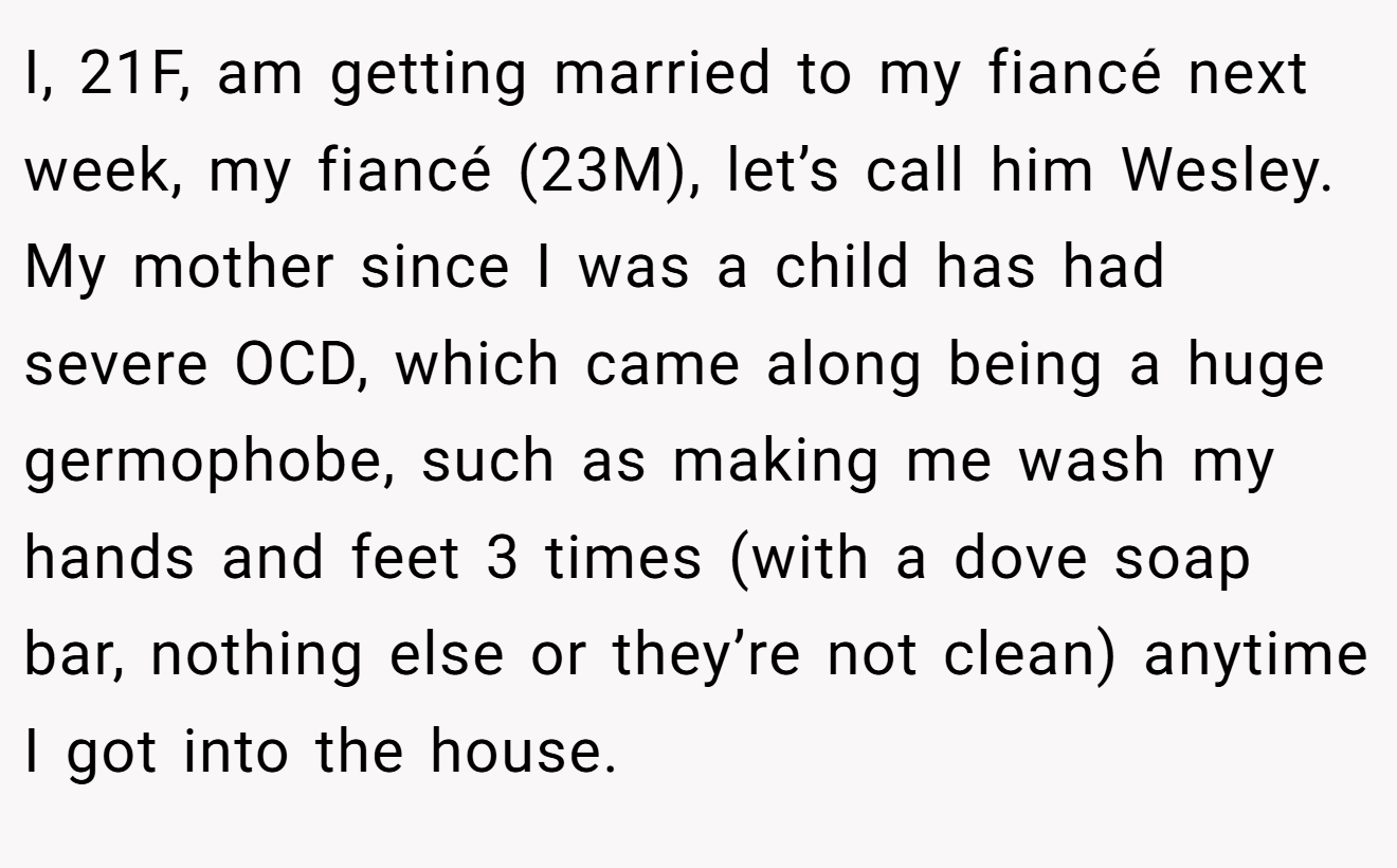 I, 21F, am getting married to my fiancé next week, my fiancé (23M), let’s call him Wesley. My mother since I was a child has had severe OCD, which came along being a huge germophobe, such as making me wash my hands and feet 3 times (with a dove soap bar, nothing else or they’re not clean) anytime I got into the house.