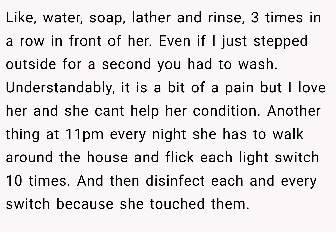Like, water, soap, lather and rinse, 3 times in a row in front of her. Even if I just stepped outside for a second you had to wash. Understandably, it is a bit of a pain but I love her and she cant help her condition. Another thing at 11pm every night she has to walk around the house and flick each light switch 10 times. And then disinfect each and every switch because she touched them.