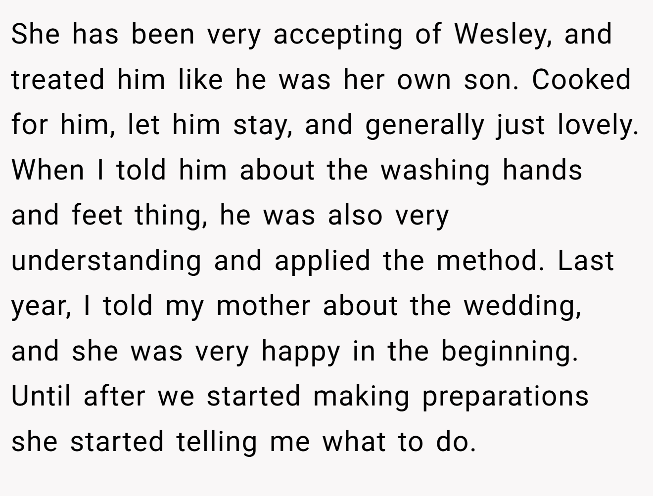 She has been very accepting of Wesley, and treated him like he was her own son. Cooked for him, let him stay, and generally just lovely. When I told him about the washing hands and feet thing, he was also very understanding and applied the method. Last year, I told my mother about the wedding, and she was very happy in the beginning. Until after we started making preparations she started telling me what to do.