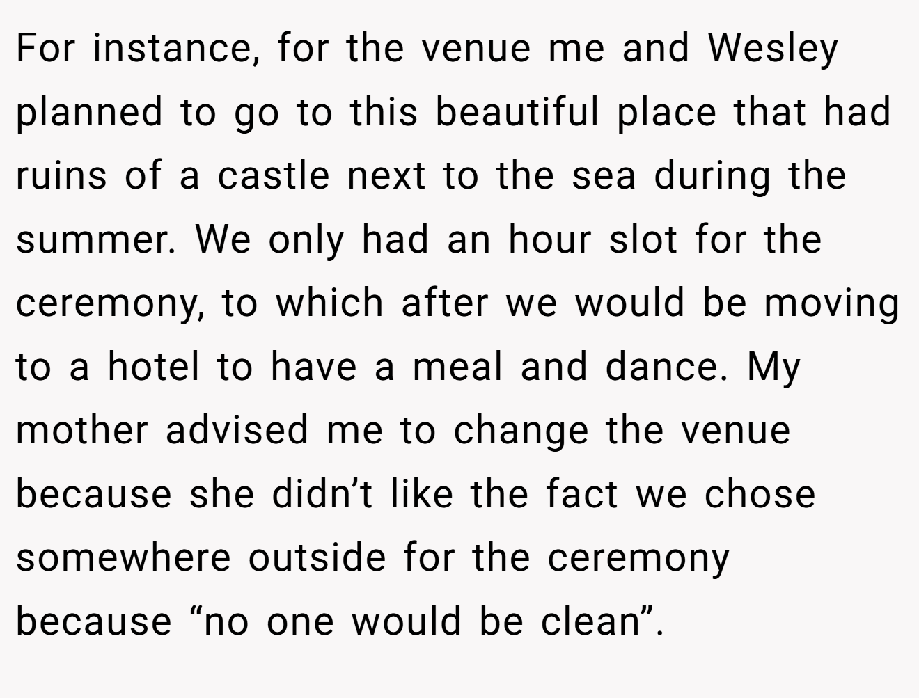 For instance, for the venue me and Wesley planned to go to this beautiful place that had ruins of a castle next to the sea during the summer. We only had an hour slot for the ceremony, to which after we would be moving to a hotel to have a meal and dance. My mother advised me to change the venue because she didn’t like the fact we chose somewhere outside for the ceremony because “no one would be clean”.