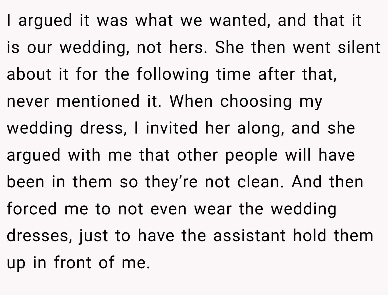 I argued it was what we wanted, and that it is our wedding, not hers. She then went silent about it for the following time after that, never mentioned it. When choosing my wedding dress, I invited her along, and she argued with me that other people will have been in them so they’re not clean. And then forced me to not even wear the wedding dresses, just to have the assistant hold them up in front of me.