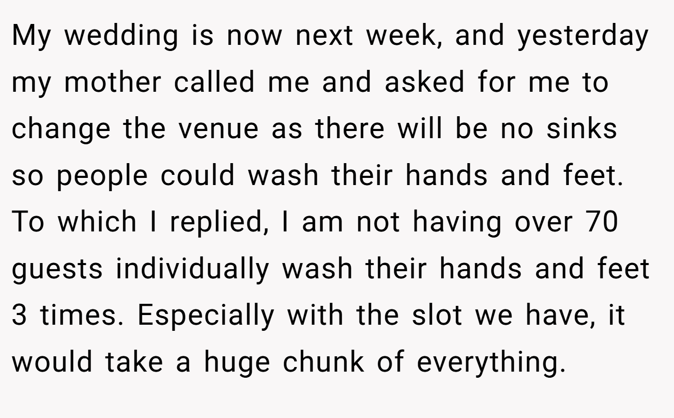 My wedding is now next week, and yesterday my mother called me and asked for me to change the venue as there will be no sinks so people could wash their hands and feet. To which I replied, I am not having over 70 guests individually wash their hands and feet 3 times. Especially with the slot we have, it would take a huge chunk of everything.
