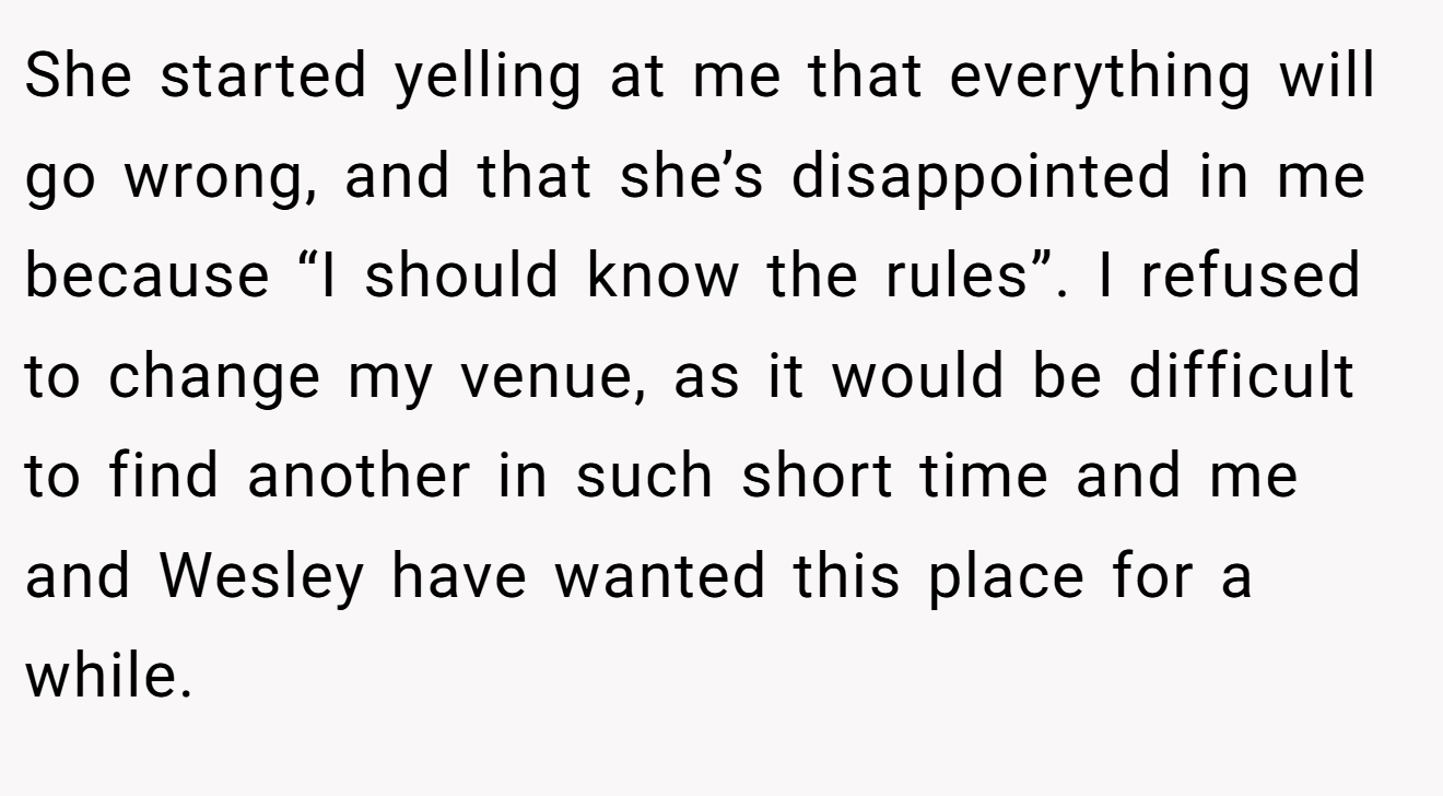 She started yelling at me that everything will go wrong, and that she’s disappointed in me because “I should know the rules”. I refused to change my venue, as it would be difficult to find another in such short time and me and Wesley have wanted this place for a while.